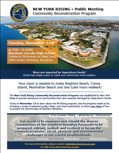On Tuesday, November 12th from 7pm-8:30pm, the Brighton Beach, Coney Island, Manhattan Beach &amp; Sea Gate Planning Committee of the NY Rising Community Reconstruction Program will be hosting their second Public Workshop.  The Workshop will take place at:
Abraham Lincoln High School
Cafeteria (Entrance on West Ave)
2800 Ocean Parkway, Brooklyn
Help inform the public about the NY Rising Program! Attendees will learn about the progress the committee made so far including a range of potential project ideas and most importantly, to share your ideas of how to make the Southern Brooklyn communities more resilient.
[[MORE]]
Please consider spreading the word about this important public meeting either by forwarding the attached flyer to your membership lists, friends and neighbors, or by using one of the social media/web links below:
Facebook: https://www.facebook.com/events/242984262522888/
Twitter: https://twitter.com/NYStormRecovery/status/397818182087364608
Tumblr: http://nystormrecovery.tumblr.com/post/66114645913/brighton-beach-coney-island-manhattan-beach-and
NY Rising website: http://stormrecovery.ny.gov/nyrcr/brighton-beachconey-islandmanhattan-beachsea-gate-public-meeting-november-12th